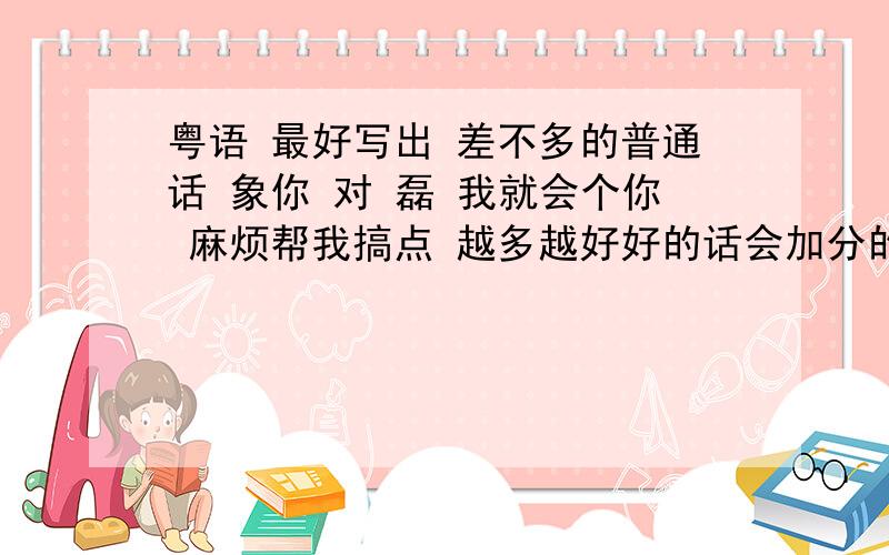 粤语 最好写出 差不多的普通话 象你 对 磊 我就会个你 麻烦帮我搞点 越多越好好的话会加分的一 三 碎 蒙 龙 擦 把 够 碎 4和10我打不出来 和碎差不多 这我还是知道的