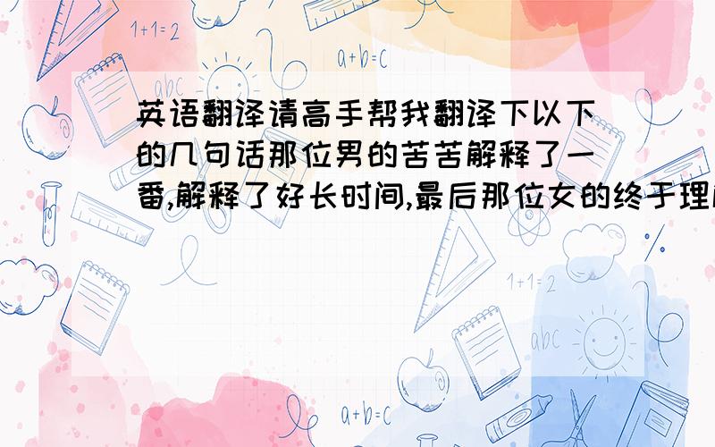 英语翻译请高手帮我翻译下以下的几句话那位男的苦苦解释了一番,解释了好长时间,最后那位女的终于理解了他,并原谅了他.不久,他们结婚了.从此,他们相互理解,学会宽容,并过着恩爱的生活.