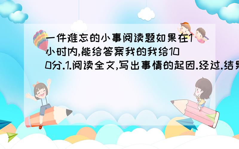 一件难忘的小事阅读题如果在1小时内,能给答案我的我给100分.1.阅读全文,写出事情的起因.经过.结果2.写出这篇文章的主旨3.文中的“我”是一个怎么的人?“周围四周,不见一人”对表现我的