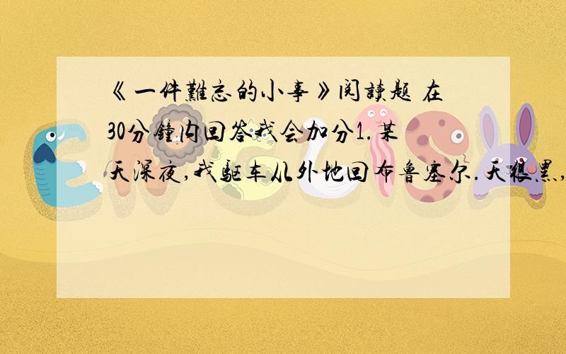 《一件难忘的小事》阅读题 在30分钟内回答我会加分1.某天深夜,我驱车从外地回布鲁塞尔.天很黑,又有点雾,尽管没有路灯,能见度仍很差.2.临近驾驶,汽车刚从快车道进入慢车道,便听“咔嚓”