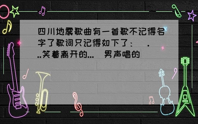 四川地震歌曲有一首歌不记得名字了歌词只记得如下了：  ...笑着离开的...  男声唱的