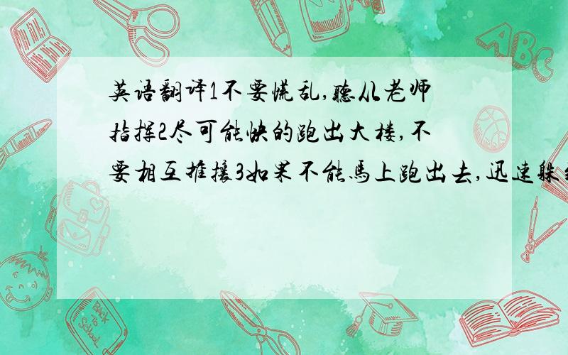 英语翻译1不要慌乱,听从老师指挥2尽可能快的跑出大楼,不要相互推攘3如果不能马上跑出去,迅速躲到各自的课桌下4如果在操场上原地不动,蹲下用双手护住头部5避开高大建筑,不可以从楼上往