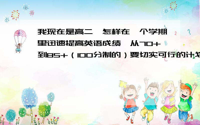 我现在是高二,怎样在一个学期里迅速提高英语成绩,从70+到85+（100分制的）要切实可行的计划,因为不是专攻一门英语,还要兼顾很多科目,所以不要一些天马行空的想法.目前100分,差不多考70几