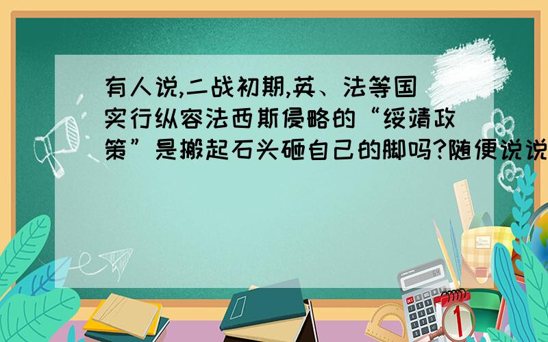 有人说,二战初期,英、法等国实行纵容法西斯侵略的“绥靖政策”是搬起石头砸自己的脚吗?随便说说.不超过100字.说出你的观点.