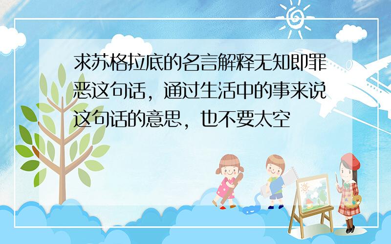 求苏格拉底的名言解释无知即罪恶这句话，通过生活中的事来说这句话的意思，也不要太空