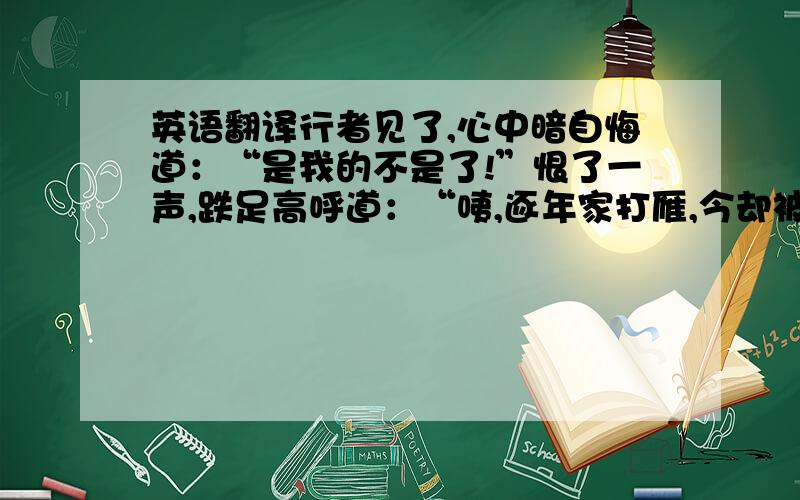 英语翻译行者见了,心中暗自悔道：“是我的不是了!”恨了一声,跌足高呼道：“咦,逐年家打雁,今却被小雁儿啄了眼睛.”