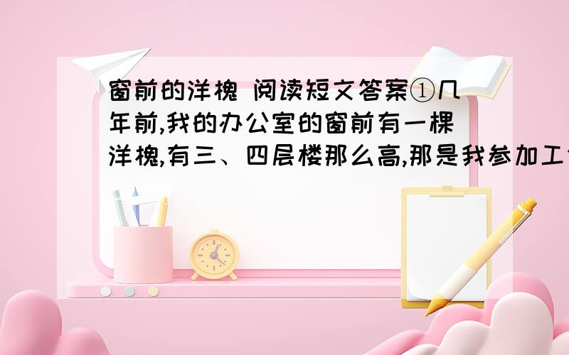 窗前的洋槐 阅读短文答案①几年前,我的办公室的窗前有一棵洋槐,有三、四层楼那么高,那是我参加工作就生长在那里的,当时心想,自己千万别被分到那间被树冠遮挡了光线的办公室,又阴又暗