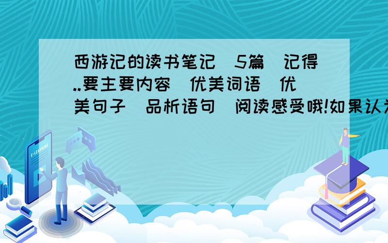 西游记的读书笔记(5篇)记得..要主要内容\优美词语\优美句子\品析语句\阅读感受哦!如果认为好的话..有20~30QB悬赏 当然..信息要全!5篇里要有篇是!注意:不可以抄,要是抄,我都不用提问叻!