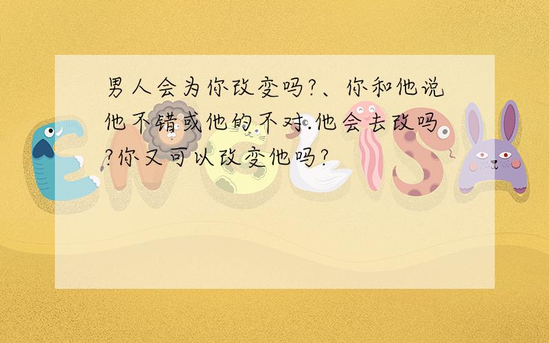 男人会为你改变吗?、你和他说他不错或他的不对.他会去改吗?你又可以改变他吗?