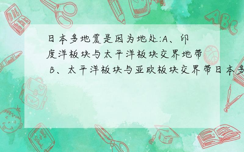 日本多地震是因为地处:A、印度洋板块与太平洋板块交界地带 B、太平洋板块与亚欧板块交界带日本多地震是因为地处:A、印度洋板块与太平洋板块交界地带B、太平洋板块与亚欧板块交界地带