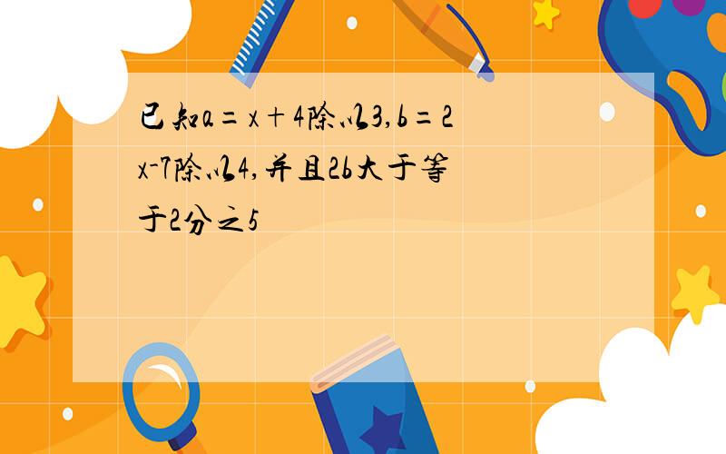 已知a=x+4除以3,b=2x-7除以4,并且2b大于等于2分之5