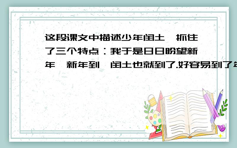 这段课文中描述少年闰土,抓住了三个特点：我于是日日盼望新年,新年到,闰土也就到了.好容易到了年末,有一日,母亲告诉我,闰土来了,我便飞跑地去看.他正在厨房里,紫色的圆脸,头戴一顶小