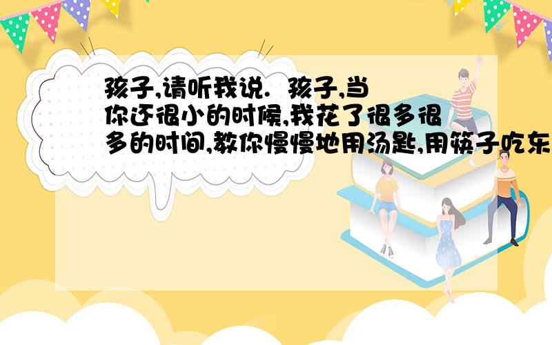 孩子,请听我说.  孩子,当你还很小的时候,我花了很多很多的时间,教你慢慢地用汤匙,用筷子吃东西；教你穿衣服、绑鞋带、系扣子；教你洗脸、梳头；教你擤鼻涕、擦屁股…… 这些和你在一