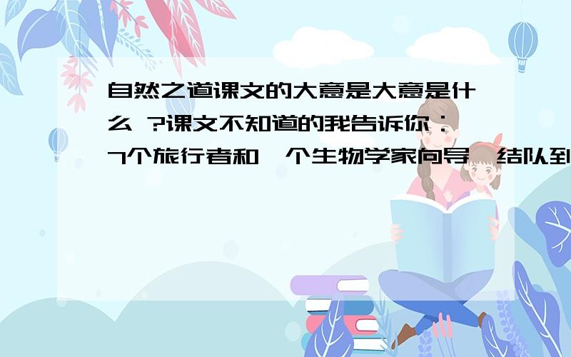 自然之道课文的大意是大意是什么 ?课文不知道的我告诉你：7个旅行者和一个生物学家向导,结队到达南太平洋的加拉巴哥岛.那个海岛上有许多太平洋绿海龟用来孵化小龟的巢穴,他们想实地