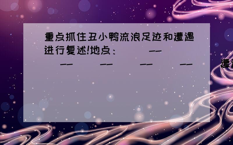 重点抓住丑小鸭流浪足迹和遭遇进行复述!地点：（ ）--（ ）--（ ）--（ ）--（ ）--（ ）遭遇：（ ）--（ ）--（ ）--（ ）--（ ）--（ ）