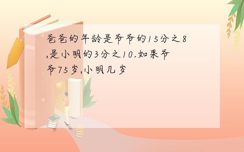 爸爸的年龄是爷爷的15分之8,是小明的3分之10.如果爷爷75岁,小明几岁