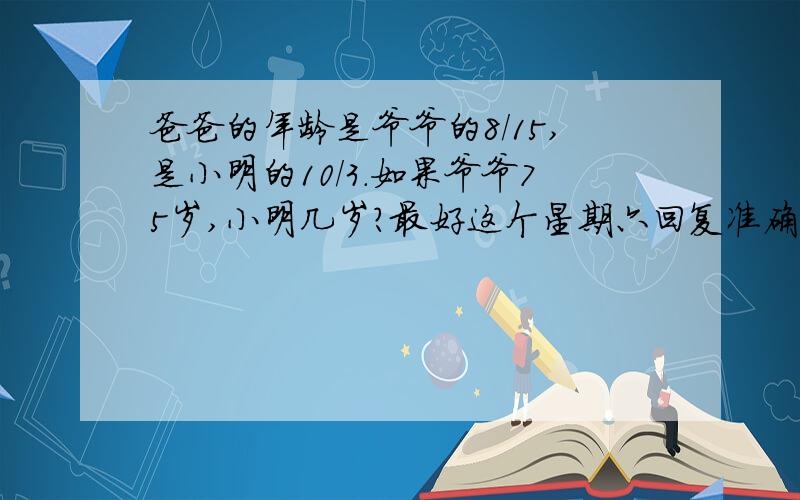 爸爸的年龄是爷爷的8/15,是小明的10/3.如果爷爷75岁,小明几岁?最好这个星期六回复准确的