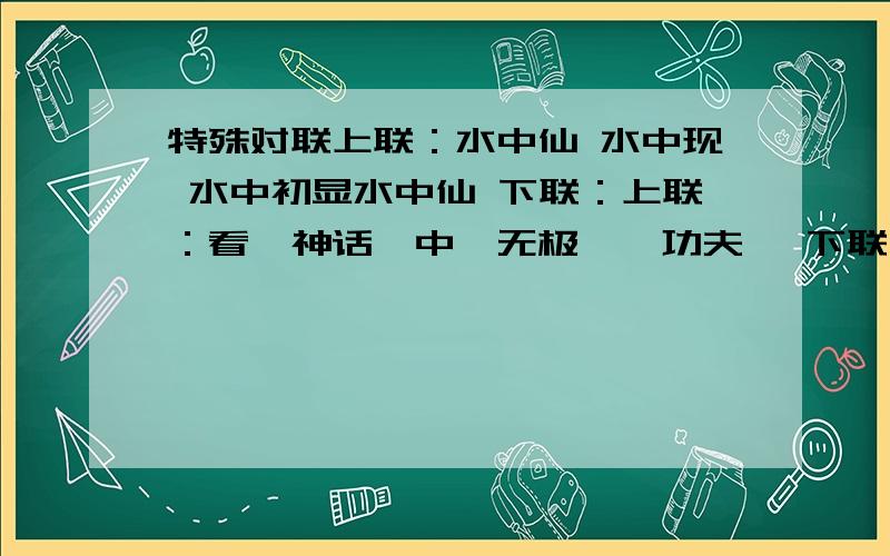 特殊对联上联：水中仙 水中现 水中初显水中仙 下联：上联：看《神话》中《无极》《功夫》 下联：上联：《铁道游击队》《亮剑》《智斗》《横路进二》 下联：请对出下联