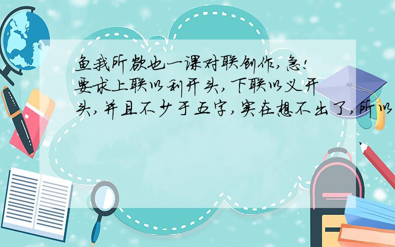 鱼我所欲也一课对联创作,急!要求上联以利开头,下联以义开头,并且不少于五字,实在想不出了,所以来求救,望大神拯救我啊!