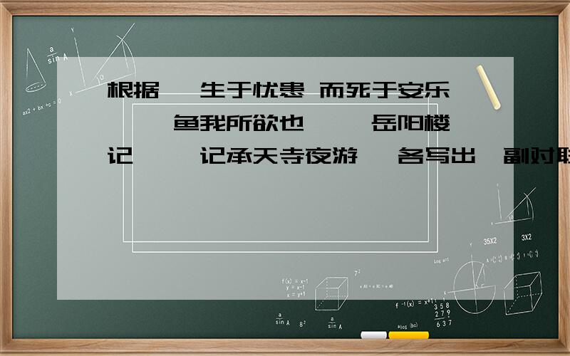 根据 【生于忧患 而死于安乐】 【鱼我所欲也】 【岳阳楼记】 【记承天寺夜游】 各写出一副对联明天考试要用,好的话加分.