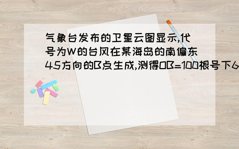 气象台发布的卫星云图显示,代号为W的台风在某海岛的南偏东45方向的B点生成,测得OB=100根号下6km,气象台发布的卫星云图显示,代号为W的台风在某海岛（设为点O)的南偏东45°方向的B点生成,测