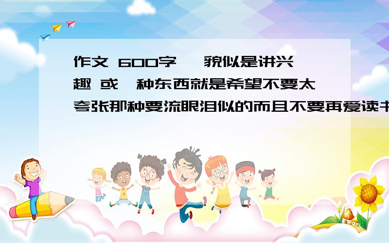 作文 600字 》貌似是讲兴趣 或一种东西就是希望不要太夸张那种要流眼泪似的而且不要再爱读书了忘了说句