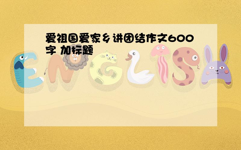 爱祖国爱家乡讲团结作文600字 加标题