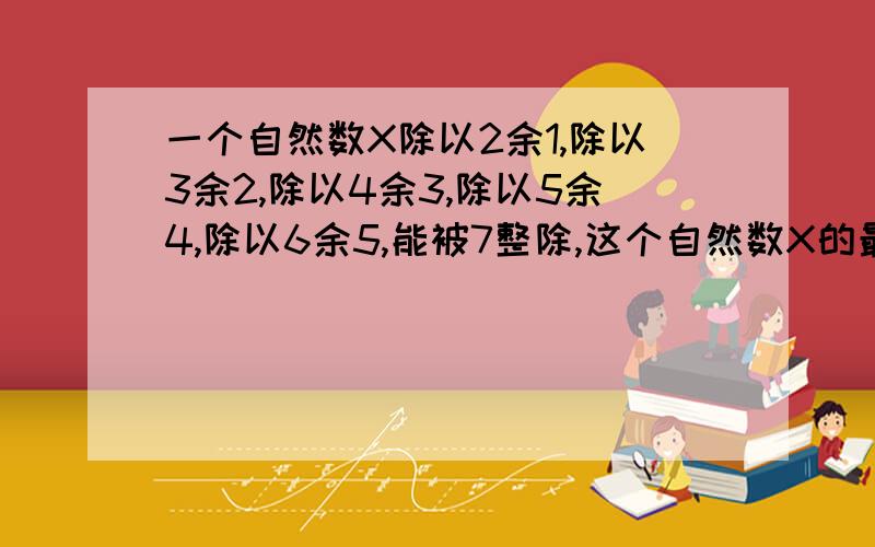 一个自然数X除以2余1,除以3余2,除以4余3,除以5余4,除以6余5,能被7整除,这个自然数X的最小值是多少?请写出你的推算原理及计算步骤.