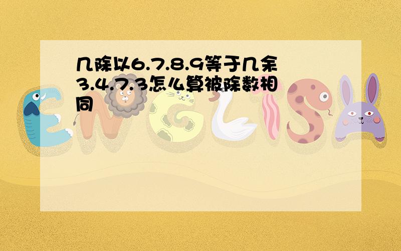 几除以6.7.8.9等于几余3.4.7.3怎么算被除数相同