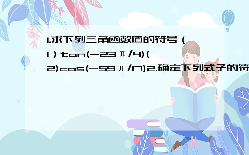 1.求下列三角函数值的符号（1）tan(-23π/4)(2)cos(-59π/17)2.确定下列式子的符号（1）tan125°*sin273° (2)tan108°/cos305°（3）sin5/4*cos4/5*tan11π/6 (4)(cos5π/6*tan11π/6)/sin2/3π