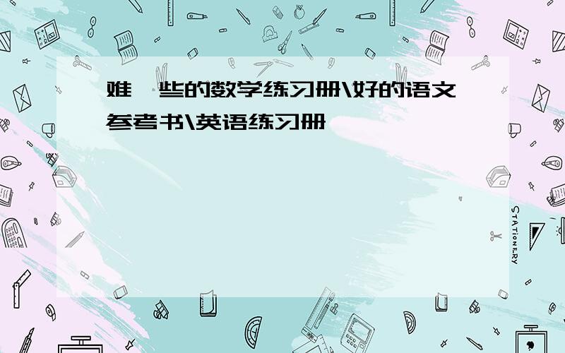 难一些的数学练习册\好的语文参考书\英语练习册