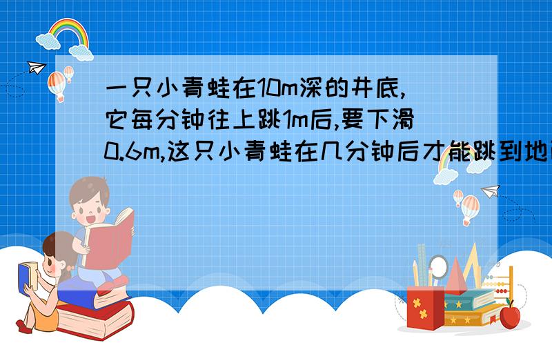 一只小青蛙在10m深的井底,它每分钟往上跳1m后,要下滑0.6m,这只小青蛙在几分钟后才能跳到地面