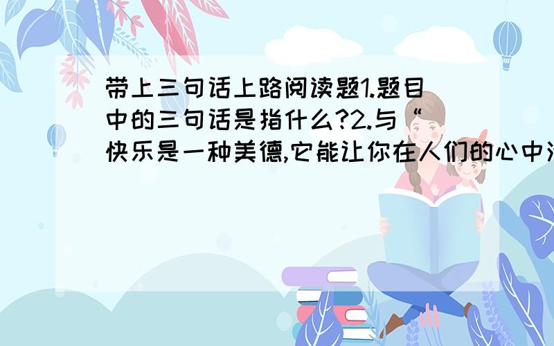 带上三句话上路阅读题1.题目中的三句话是指什么?2.与“快乐是一种美德,它能让你在人们的心中活上好多年”相照应的是哪一句?3.理解下列句子的含义（1）即使你的鞋子掉了,脚上磨出了血,