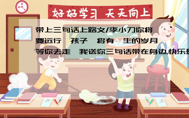 带上三句话上路文/李小刀你将要远行,孩子,将有一生的岁月等你去走,我送你三句话带在身边.快乐是一种美德要保持快乐,孩子,这是我们穷人最后的奢侈.不要轻易丢掉快乐的习惯,否则我们将