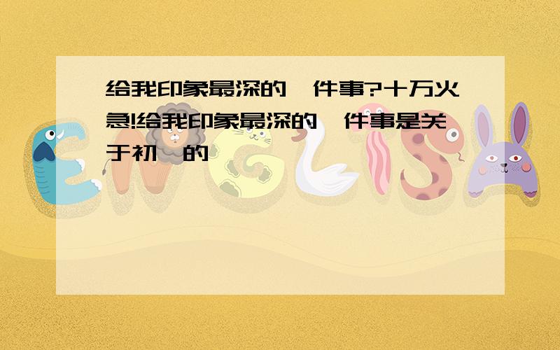 给我印象最深的一件事?十万火急!给我印象最深的一件事是关于初一的