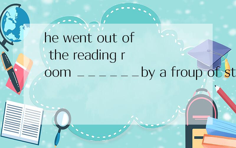he went out of the reading room ______by a froup of students.A.followed B.following C.follows D.follow选哪个?为什么?
