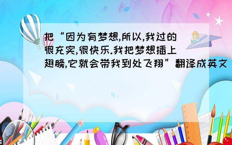 把“因为有梦想,所以,我过的很充实,很快乐.我把梦想插上翅膀,它就会带我到处飞翔”翻译成英文