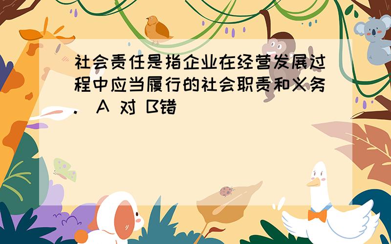 社会责任是指企业在经营发展过程中应当履行的社会职责和义务.（A 对 B错