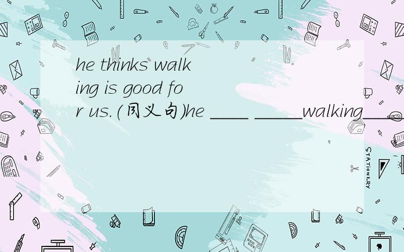 he thinks walking is good for us.(同义句)he ____ _____walking______good for us.