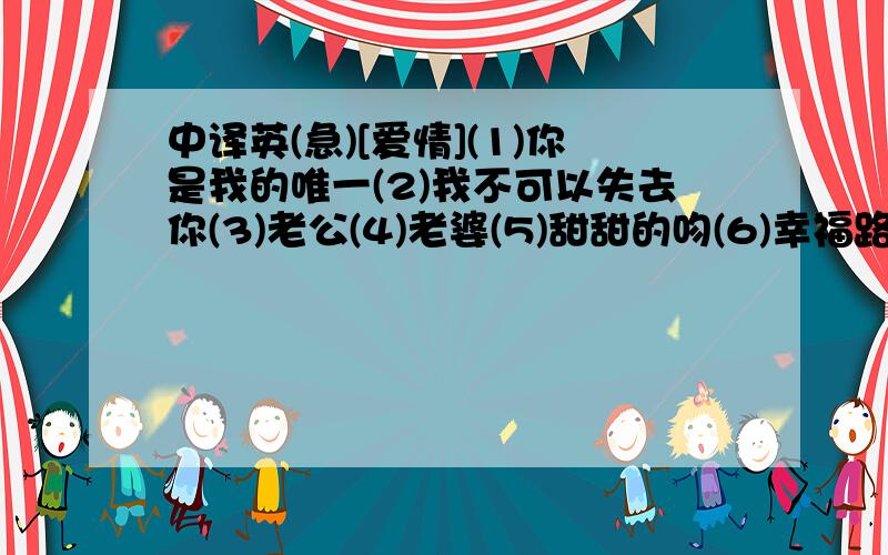 中译英(急)[爱情](1)你是我的唯一(2)我不可以失去你(3)老公(4)老婆(5)甜甜的吻(6)幸福路(7)喜欢你叫我老婆的声音(8)情侣间要用吻来维持吗?(9)情侣(10)牵手(11)结婚(12)我们在一起是对的(13)怕有一