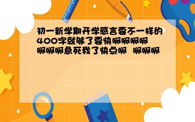 初一新学期开学感言要不一样的400字就够了要快啊啊啊啊 啊啊啊急死我了快点啊  啊啊啊