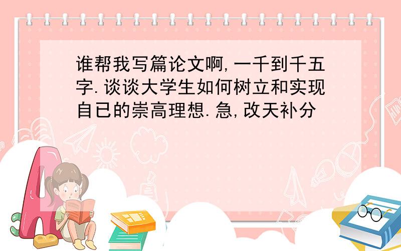 谁帮我写篇论文啊,一千到千五字.谈谈大学生如何树立和实现自已的崇高理想.急,改天补分