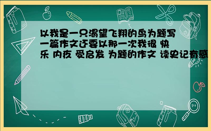 以我是一只渴望飞翔的鸟为题写一篇作文还要以那一次我很 快乐 内疚 受启发 为题的作文 读史记有感 春节的心理感受 字数六百字 非常