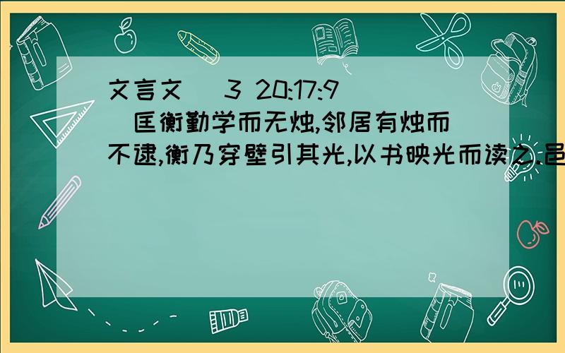 文言文 (3 20:17:9)匡衡勤学而无烛,邻居有烛而不逮,衡乃穿壁引其光,以书映光而读之.邑人大姓文不识,家富多书,衡乃与其佣作而不求偿.主人怪问衡,衡曰：“愿得主人书遍读之.”主人感叹,资给