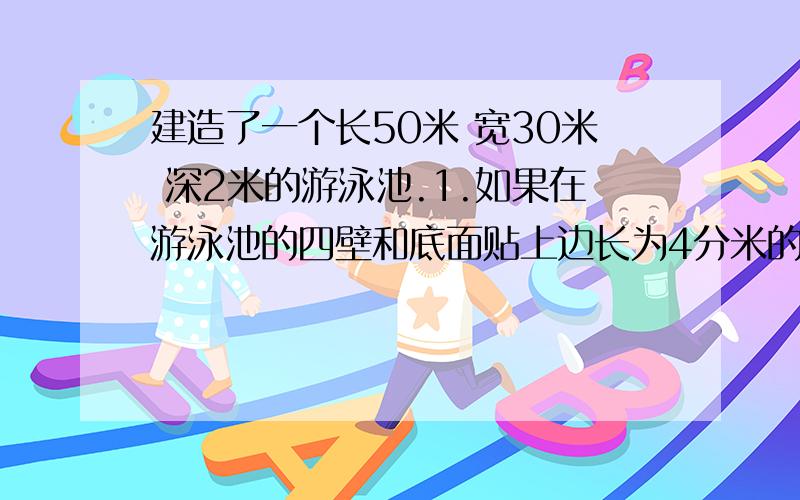 建造了一个长50米 宽30米 深2米的游泳池.1.如果在游泳池的四壁和底面贴上边长为4分米的正方形瓷砖,那么需要多少块这样的瓷砖?2.开挖这个游泳池时,需要挖出多少立方米的土?