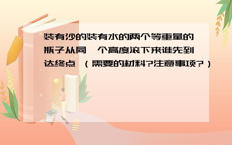 装有沙的装有水的两个等重量的瓶子从同一个高度滚下来谁先到达终点 （需要的材料?注意事项?）