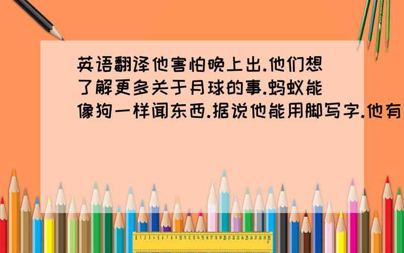 英语翻译他害怕晚上出.他们想了解更多关于月球的事.蚂蚁能像狗一样闻东西.据说他能用脚写字.他有足够的钱买一幢新房子.