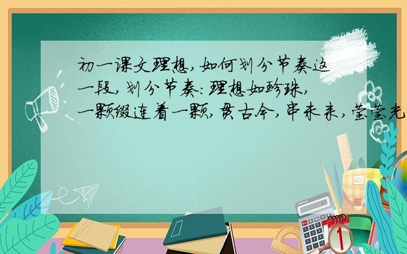 初一课文理想,如何划分节奏这一段,划分节奏：理想如珍珠,一颗缀连着一颗,贯古今,串未来,莹莹光无尽.美丽的珍珠链,历史的脊梁骨,古照今,今照来,先辈照子孙.还有的是,这篇课文的主旨是什