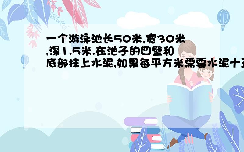 一个游泳池长50米,宽30米,深1.5米.在池子的四壁和底部抹上水泥,如果每平方米需要水泥十五千克,那么一共需要多少吨水泥?注意：要算式,还要清晰的思路.