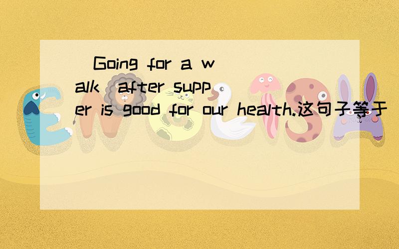 (Going for a walk)after supper is good for our health.这句子等于(Take a walk) after supper is good for our health